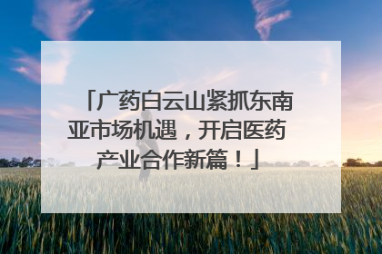广药白云山紧抓东南亚市场机遇，开启医药产业合作新篇！