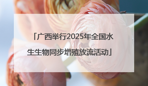 广西举行2025年全国水生生物同步增殖放流活动