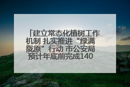 建立常态化植树工作机制 扎实推进“绿满陇原”行动 市公安局预计年底前完成1402亩绿化任务