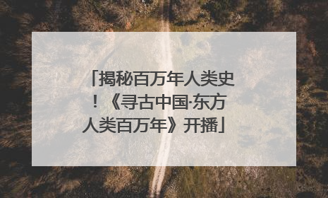 揭秘百万年人类史！《寻古中国·东方人类百万年》开播