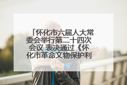 怀化市六届人大常委会举行第二十四次会议 表决通过《怀化市革命文物保护利用若干规定》