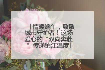 情暖端午，致敬城市守护者！这场爱心的“双向奔赴”传递镇江温度