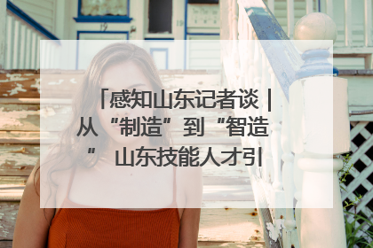感知山东记者谈｜从“制造”到“智造” 山东技能人才引领产业升级