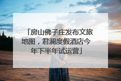 房山佛子庄发布文旅地图，君澜度假酒店今年下半年试运营