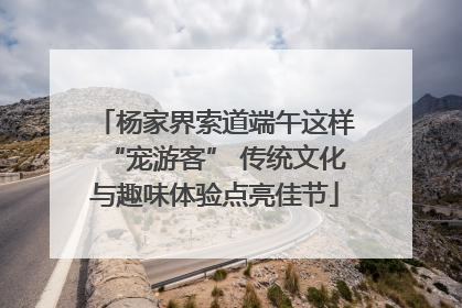 杨家界索道端午这样“宠游客” 传统文化与趣味体验点亮佳节