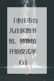 枣庄市台儿庄区图书馆、博物馆开馆仪式举行
