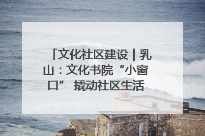 文化社区建设｜乳山：文化书院“小窗口” 撬动社区生活“大幸福”