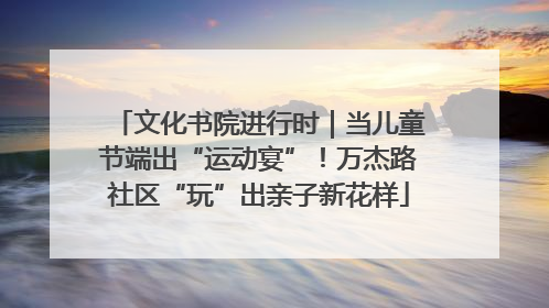 文化书院进行时｜当儿童节端出“运动宴”！万杰路社区“玩”出亲子新花样