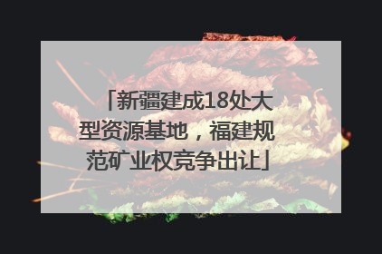 新疆建成18处大型资源基地，福建规范矿业权竞争出让