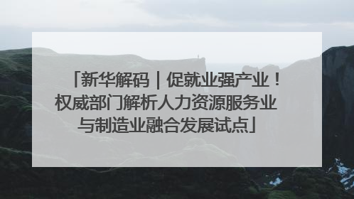 新华解码｜促就业强产业！权威部门解析人力资源服务业与制造业融合发展试点