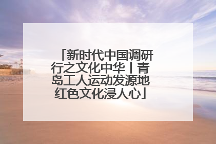 新时代中国调研行之文化中华丨青岛工人运动发源地红色文化浸人心