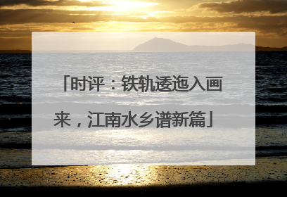时评：铁轨逶迤入画来，江南水乡谱新篇