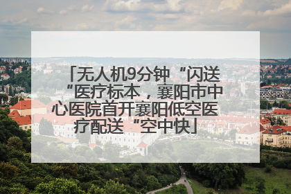 无人机9分钟“闪送“医疗标本，襄阳市中心医院首开襄阳低空医疗配送“空中快