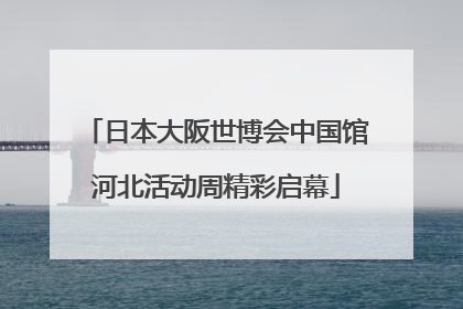 日本大阪世博会中国馆河北活动周精彩启幕