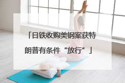 日铁收购美钢案获特朗普有条件“放行”