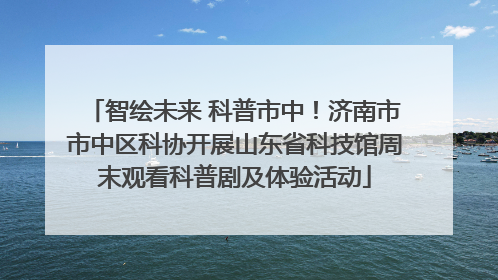智绘未来 科普市中！济南市市中区科协开展山东省科技馆周末观看科普剧及体验活动