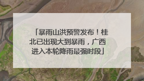 暴雨山洪预警发布！桂北已出现大到暴雨，广西进入本轮降雨最强时段