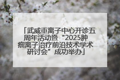 武威重离子中心开诊五周年活动暨“2025肿瘤离子治疗前沿技术学术研讨会”成功举办