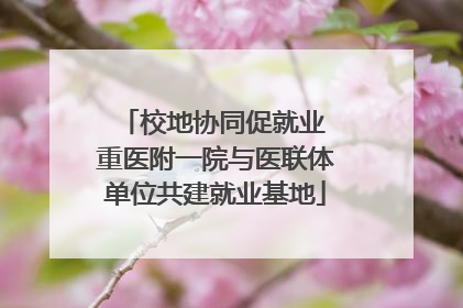 校地协同促就业 重医附一院与医联体单位共建就业基地