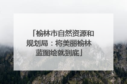 榆林市自然资源和规划局：将美丽榆林蓝图绘就到底