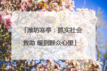 潍坊寒亭：抓实社会救助 暖到群众心里