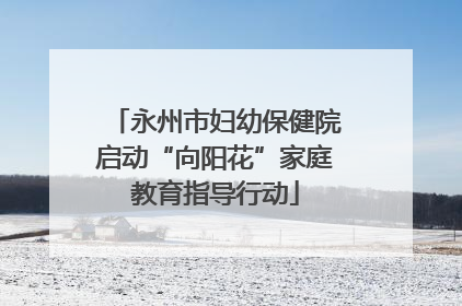 永州市妇幼保健院启动“向阳花”家庭教育指导行动