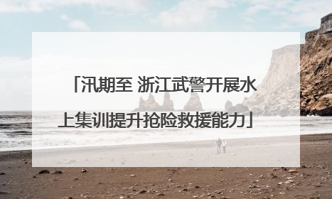 汛期至 浙江武警开展水上集训提升抢险救援能力