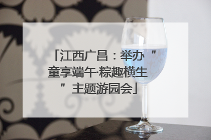 江西广昌：举办“童享端午·粽趣横生”主题游园会