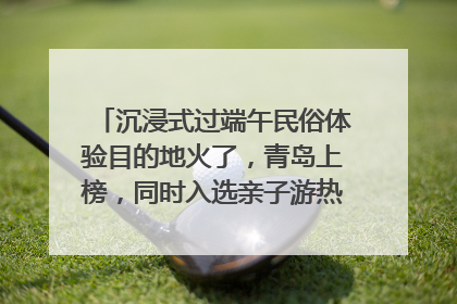 沉浸式过端午民俗体验目的地火了，青岛上榜，同时入选亲子游热门Top10