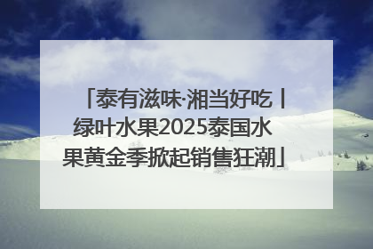 泰有滋味·湘当好吃丨绿叶水果2025泰国水果黄金季掀起销售狂潮
