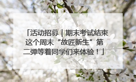 活动招募｜期末考试结束 这个周末“故匠新生”第二弹等着同学们来体验！