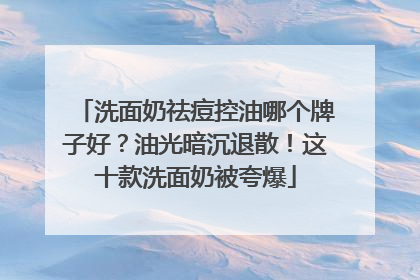 洗面奶祛痘控油哪个牌子好？油光暗沉退散！这十款洗面奶被夸爆