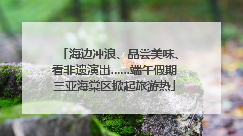 海边冲浪、品尝美味、看非遗演出……端午假期三亚海棠区掀起旅游热
