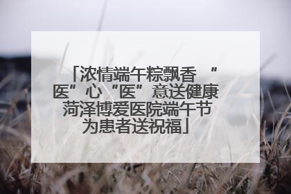 浓情端午粽飘香 “医”心“医”意送健康 菏泽博爱医院端午节为患者送祝福