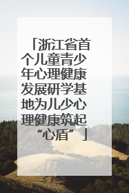 浙江省首个儿童青少年心理健康发展研学基地为儿少心理健康筑起“心盾”