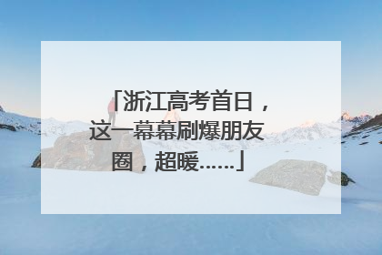 浙江高考首日，这一幕幕刷爆朋友圈，超暖……