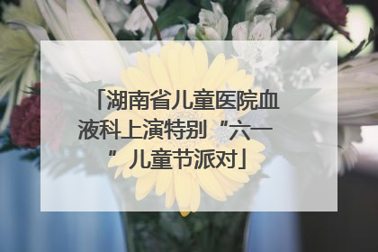 湖南省儿童医院血液科上演特别“六一”儿童节派对