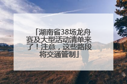 湖南省38场龙舟赛及大型活动清单来了！注意，这些路段将交通管制