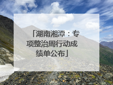 湖南湘潭：专项整治周行动成绩单公布