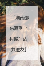 湖南邵东夏季“村晚”活力迸发