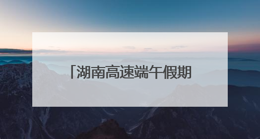 湖南高速端午假期不免费！怎么出行方便，看过来！