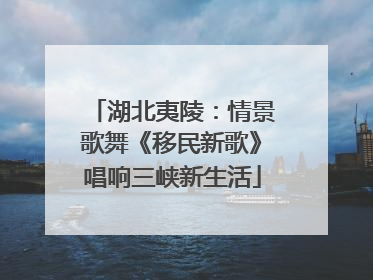 湖北夷陵：情景歌舞《移民新歌》唱响三峡新生活