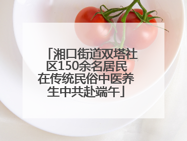 湘口街道双塔社区150余名居民在传统民俗中医养生中共赴端午