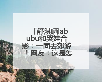 舒淇晒labubu和哭娃合影：一同去郊游！网友：这是怎么火起来了？