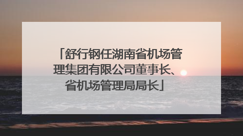 舒行钢任湖南省机场管理集团有限公司董事长、省机场管理局局长
