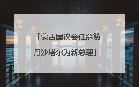蒙古国议会任命赞丹沙塔尔为新总理