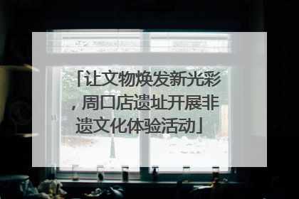 让文物焕发新光彩，周口店遗址开展非遗文化体验活动
