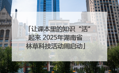 让课本里的知识“活”起来 2025年湖南省林草科技活动周启动