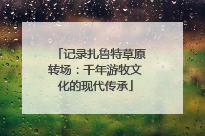 记录扎鲁特草原转场：千年游牧文化的现代传承