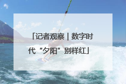 记者观察｜数字时代“夕阳”别样红